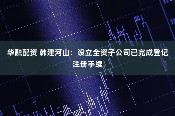 华融配资 韩建河山：设立全资子公司已完成登记注册手续