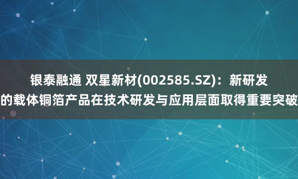 银泰融通 双星新材(002585.SZ)：新研发的载体铜箔产品在技术研发与应用层面取得重要突破