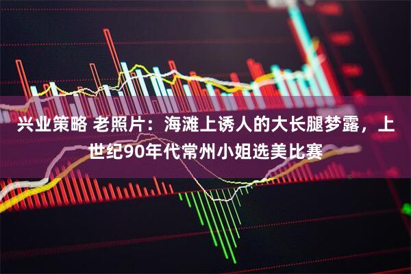 兴业策略 老照片：海滩上诱人的大长腿梦露，上世纪90年代常州小姐选美比赛