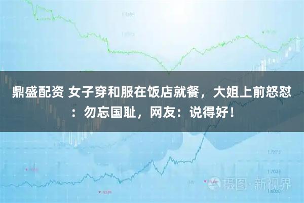 鼎盛配资 女子穿和服在饭店就餐，大姐上前怒怼：勿忘国耻，网友：说得好！