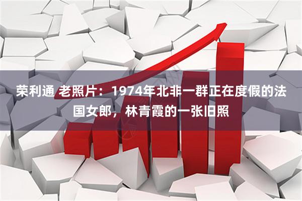 荣利通 老照片：1974年北非一群正在度假的法国女郎，林青霞的一张旧照