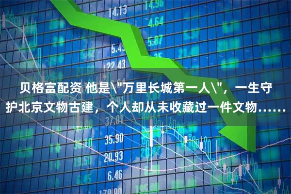 贝格富配资 他是＂万里长城第一人＂，一生守护北京文物古建，个人却从未收藏过一件文物……