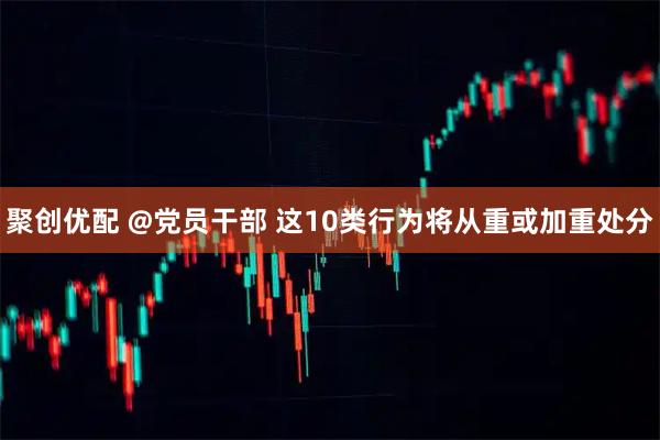 聚创优配 @党员干部 这10类行为将从重或加重处分