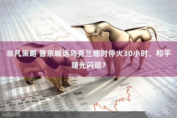 非凡策略 普京喊话乌克兰临时停火30小时，和平曙光闪现？