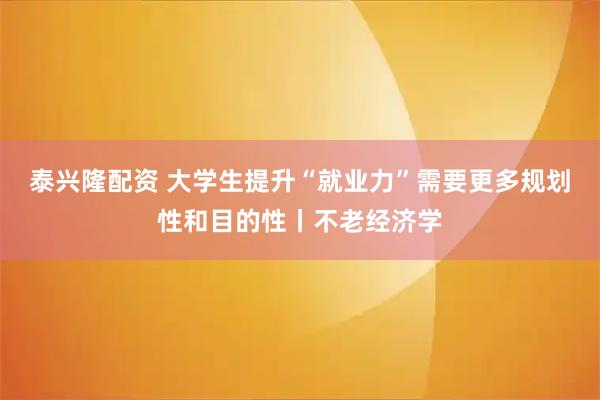 泰兴隆配资 大学生提升“就业力”需要更多规划性和目的性丨不老经济学