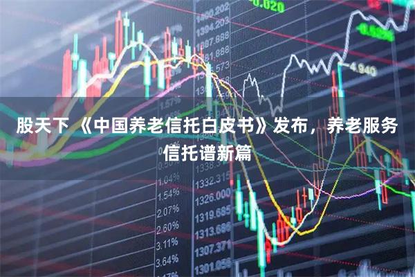 股天下 《中国养老信托白皮书》发布，养老服务信托谱新篇