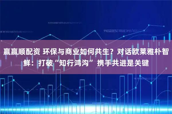 赢赢顺配资 环保与商业如何共生？对话欧莱雅朴智鲜：打破“知行鸿沟” 携手共进是关键