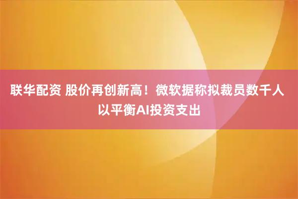 联华配资 股价再创新高！微软据称拟裁员数千人 以平衡AI投资支出