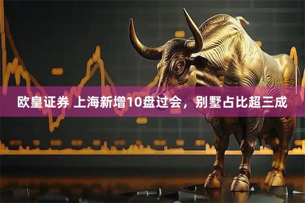 欧皇证券 上海新增10盘过会，别墅占比超三成