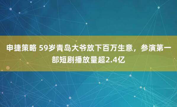申捷策略 59岁青岛大爷放下百万生意，参演第一部短剧播放量超2.4亿