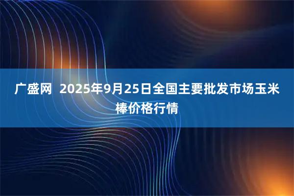 广盛网  2025年9月25日全国主要批发市场玉米棒价格行情