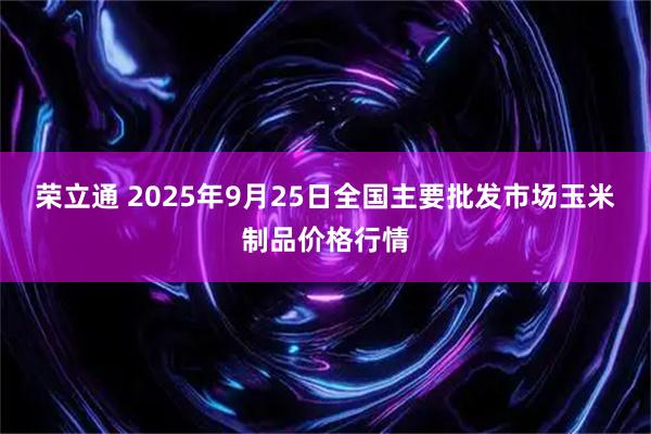 荣立通 2025年9月25日全国主要批发市场玉米制品价格行情