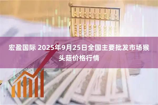 宏盈国际 2025年9月25日全国主要批发市场猴头菇价格行情
