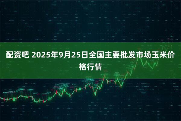 配资吧 2025年9月25日全国主要批发市场玉米价格行情