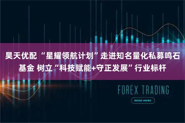 昊天优配 “星耀领航计划”走进知名量化私募鸣石基金 树立“科技赋能+守正发展”行业标杆