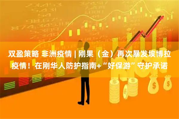 双盈策略 非洲疫情 | 刚果（金）再次暴发埃博拉疫情！在刚华人防护指南+“好保游”守护承诺