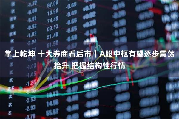 掌上乾坤 十大券商看后市｜A股中枢有望逐步震荡抬升 把握结构性行情