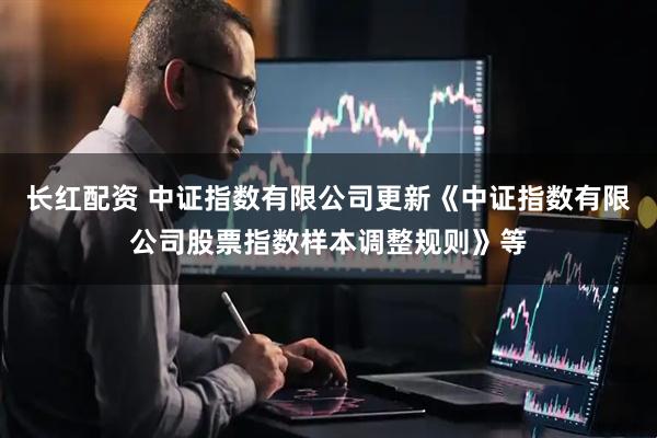 长红配资 中证指数有限公司更新《中证指数有限公司股票指数样本调整规则》等