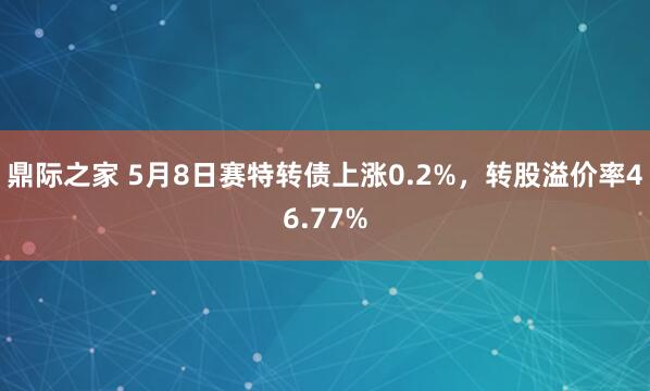 鼎际之家 5月8日赛特转债上涨0.2%，转股溢价率46.77%