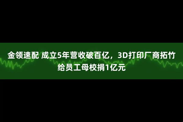 金领速配 成立5年营收破百亿，3D打印厂商拓竹给员工母校捐1亿元