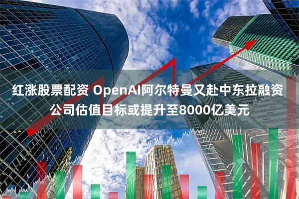 红涨股票配资 OpenAI阿尔特曼又赴中东拉融资 公司估值目标或提升至8000亿美元