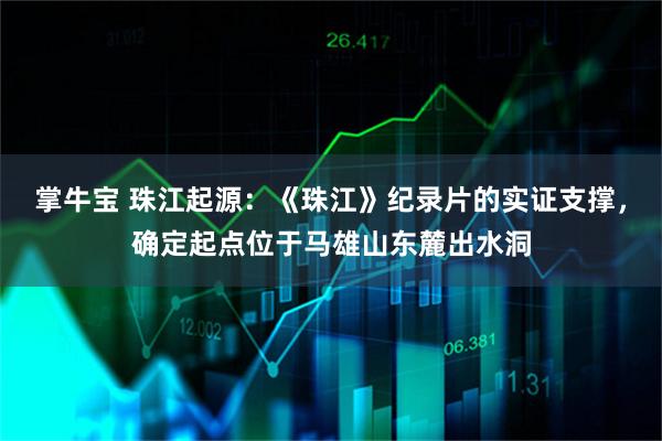 掌牛宝 珠江起源：《珠江》纪录片的实证支撑，确定起点位于马雄山东麓出水洞