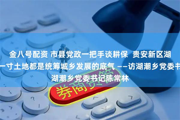 金八号配资 市县党政一把手谈耕保  贵安新区湖潮乡：每一寸土地都是统筹城乡发展的底气 ——访湖潮乡党委书记陈常林