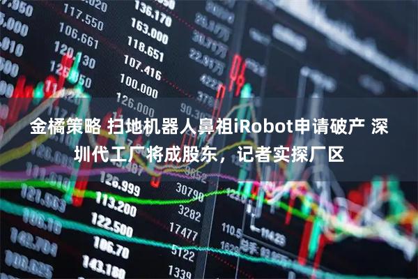 金橘策略 扫地机器人鼻祖iRobot申请破产 深圳代工厂将成股东，记者实探厂区