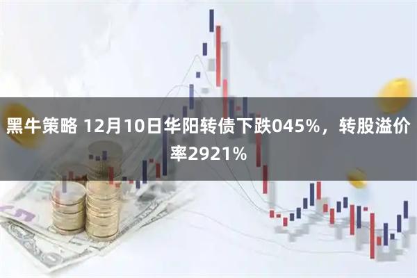 黑牛策略 12月10日华阳转债下跌045%，转股溢价率2921%