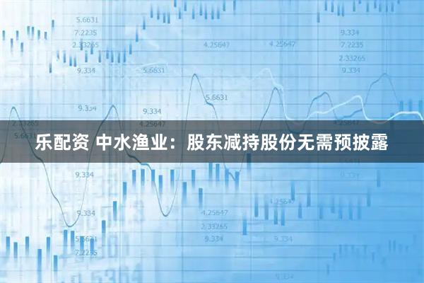 乐配资 中水渔业：股东减持股份无需预披露