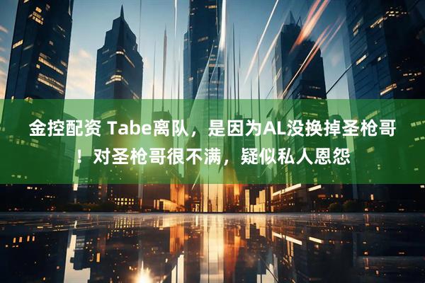 金控配资 Tabe离队，是因为AL没换掉圣枪哥！对圣枪哥很不满，疑似私人恩怨
