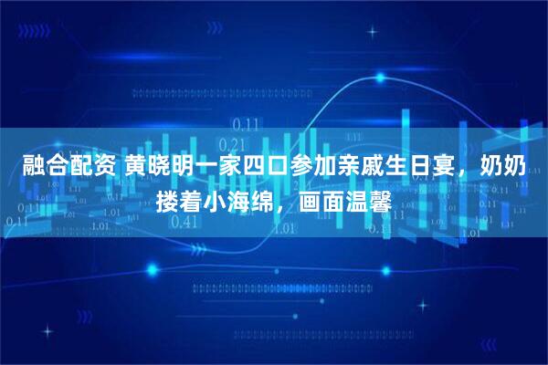 融合配资 黄晓明一家四口参加亲戚生日宴，奶奶搂着小海绵，画面温馨