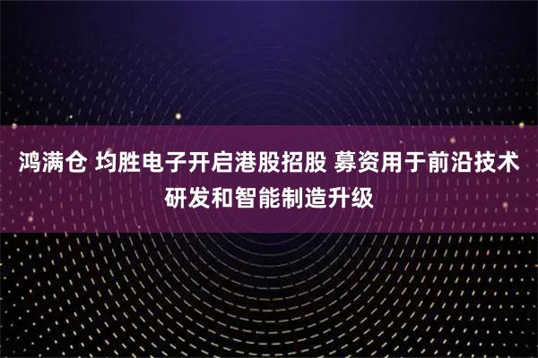 鸿满仓 均胜电子开启港股招股 募资用于前沿技术研发和智能制造升级