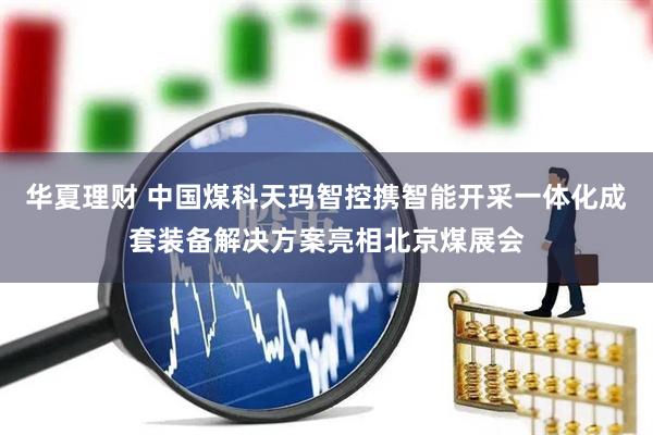华夏理财 中国煤科天玛智控携智能开采一体化成套装备解决方案亮相北京煤展会