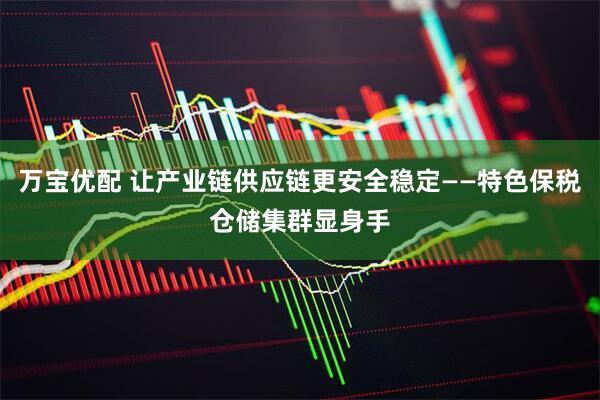 万宝优配 让产业链供应链更安全稳定——特色保税仓储集群显身手