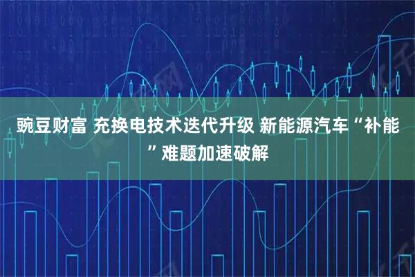 豌豆财富 充换电技术迭代升级 新能源汽车“补能”难题加速破解