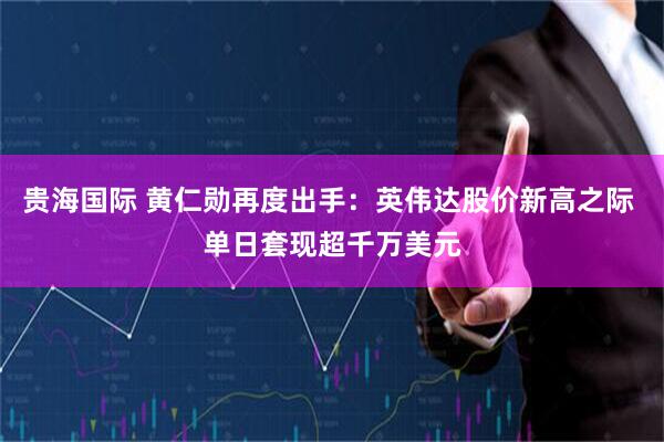 贵海国际 黄仁勋再度出手：英伟达股价新高之际 单日套现超千万美元